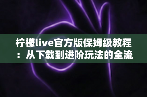 柠檬live官方版保姆级教程:从下载到进阶玩法的全流程新手指南 柠檬live官方版保姆级教程:从下载到进阶玩法的全流程新手指南
