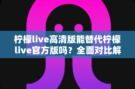 柠檬live高清版能替代柠檬live官方版吗？全面对比解析与实用选择指南