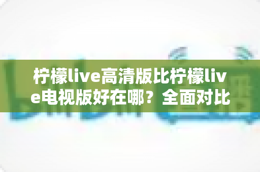 柠檬live高清版比柠檬live电视版好在哪？全面对比解析助你选出最佳版本