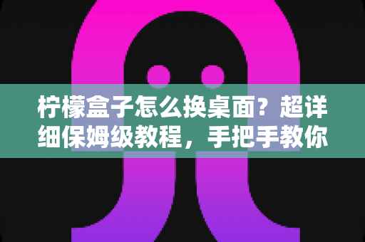 柠檬盒子怎么换桌面？超详细保姆级教程，手把手教你更换电视盒子桌面打造专属大屏体验