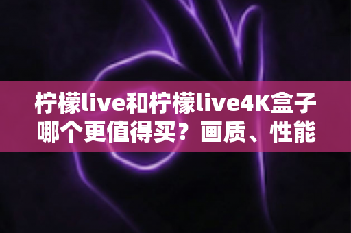 柠檬live和柠檬live4K盒子哪个更值得买？画质、性能、价格全维度对比，看完这篇再下单不踩坑