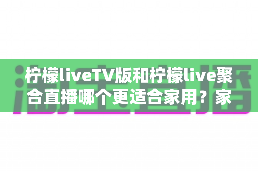柠檬liveTV版和柠檬live聚合直播哪个更适合家用?家庭大屏观影选型全攻略 柠檬liveTV版和柠檬live聚合直播哪个更适合家用?家庭大屏观影选型全攻略