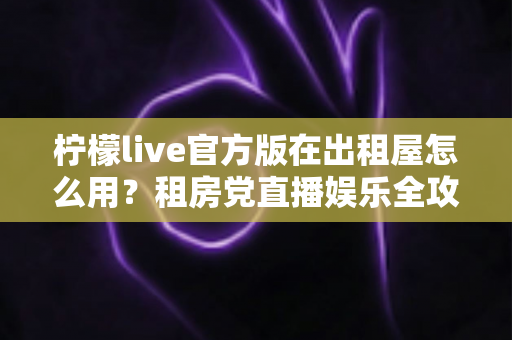柠檬live官方版在出租屋怎么用？租房党直播娱乐全攻略，手把手教你轻松上手