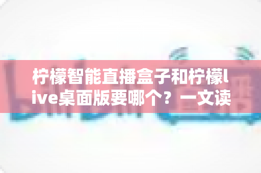 柠檬智能直播盒子和柠檬live桌面版要哪个？一文读懂两者区别，帮你选出最合适的直播开挂神器