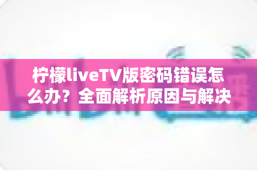 柠檬liveTV版密码错误怎么办?全面解析原因与解决方法,轻松恢复观看体验 柠檬liveTV版密码错误怎么办?全面解析原因与解决方法,轻松恢复观看体验