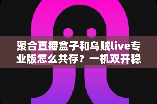 聚合直播盒子和乌贼live专业版怎么共存?一机双开稳定运行全攻略 聚合直播盒子和乌贼live专业版怎么共存?一机双开稳定运行全攻略