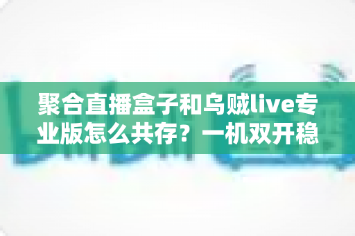 聚合直播盒子和乌贼live专业版怎么共存?一机双开稳定运行全攻略 聚合直播盒子和乌贼live专业版怎么共存?一机双开稳定运行全攻略