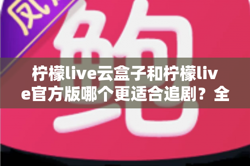 柠檬live云盒子和柠檬live官方版哪个更适合追剧？全面对比帮你找到最佳追剧方案