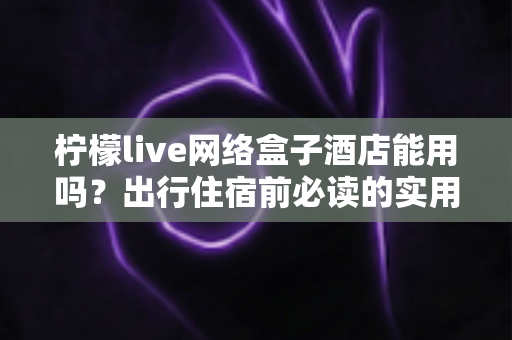 柠檬live网络盒子酒店能用吗？出行住宿前必读的实用指南