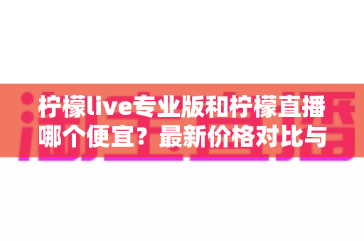 柠檬live专业版和柠檬直播哪个便宜？最新价格对比与高性价比选购攻略