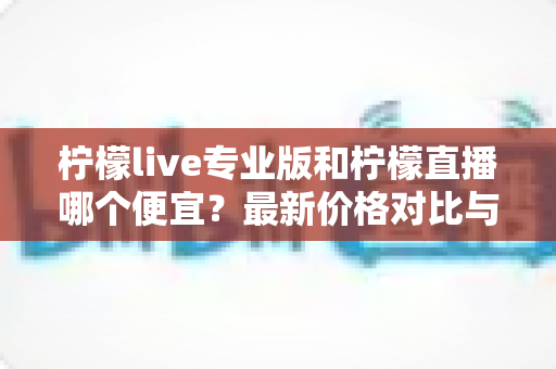 柠檬live专业版和柠檬直播哪个便宜？最新价格对比与高性价比选购攻略
