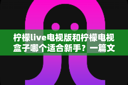 柠檬live电视版和柠檬电视盒子哪个适合新手?一篇文章帮你彻底搞懂选购难题 柠檬live电视版和柠檬电视盒子哪个适合新手?一篇文章帮你彻底搞懂选购难题