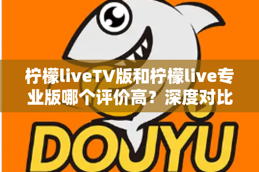柠檬liveTV版和柠檬live专业版哪个评价高？深度对比解析帮你选对版本