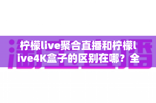 柠檬live聚合直播和柠檬live4K盒子的区别在哪？全面解析两者差异与选购指南