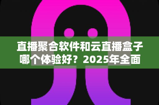 直播聚合软件和云直播盒子哪个体验好？2025年全面对比评测与选购避坑指南