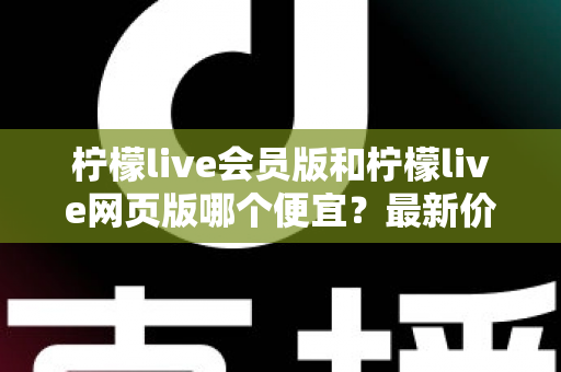 柠檬live会员版和柠檬live网页版哪个便宜？最新价格对比与省钱选购指南