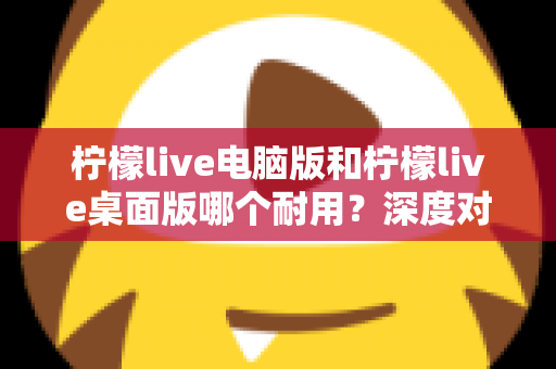 柠檬live电脑版和柠檬live桌面版哪个耐用？深度对比解析，帮你选出更稳定省心的那一版