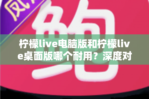 柠檬live电脑版和柠檬live桌面版哪个耐用？深度对比解析，帮你选出更稳定省心的那一版