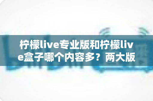 柠檬live专业版和柠檬live盒子哪个内容多?两大版本内容库全面对比与选择指南 柠檬live专业版和柠檬live盒子哪个内容多?两大版本内容库全面对比与选择指南