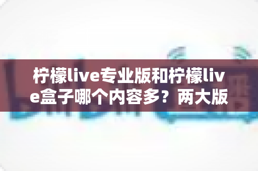 柠檬live专业版和柠檬live盒子哪个内容多?两大版本内容库全面对比与选择指南 柠檬live专业版和柠檬live盒子哪个内容多?两大版本内容库全面对比与选择指南