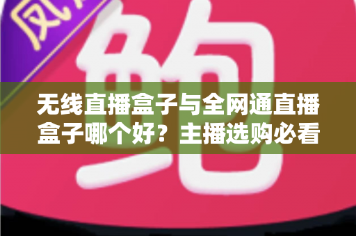 无线直播盒子与全网通直播盒子哪个好？主播选购必看的全方位深度指南