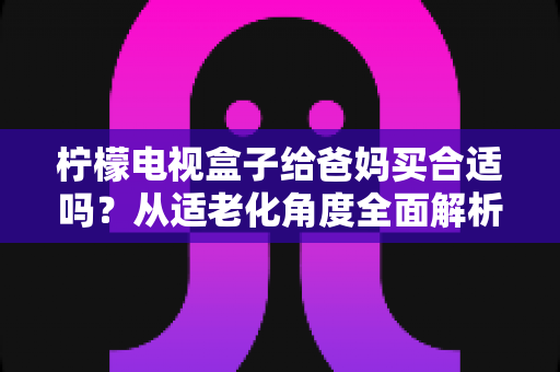 柠檬电视盒子给爸妈买合适吗？从适老化角度全面解析选购指南