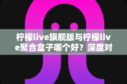 柠檬live旗舰版与柠檬live聚合盒子哪个好？深度对比评测与选购指南