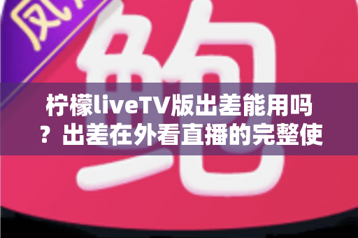 柠檬liveTV版出差能用吗？出差在外看直播的完整使用指南与解决方案