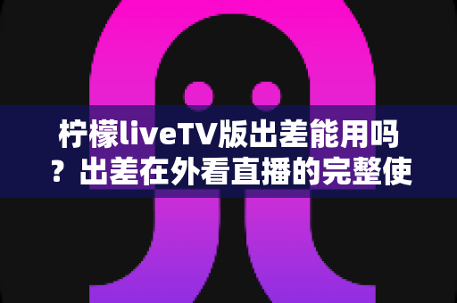 柠檬liveTV版出差能用吗？出差在外看直播的完整使用指南与解决方案