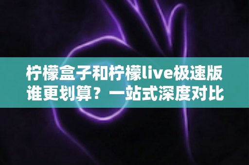 柠檬盒子和柠檬live极速版谁更划算？一站式深度对比测评，看完不再纠结