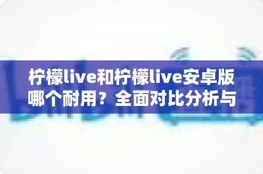 柠檬live和柠檬live安卓版哪个耐用？全面对比分析与深度解读