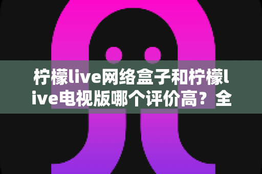柠檬live网络盒子和柠檬live电视版哪个评价高？全面对比口碑评测帮你选对版本