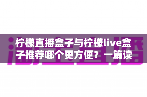 柠檬直播盒子与柠檬live盒子推荐哪个更方便？一篇读懂两款直播工具的实用指南