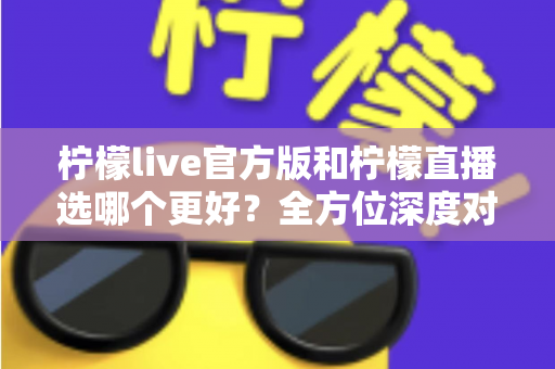 柠檬live官方版和柠檬直播选哪个更好？全方位深度对比分析与选择指南