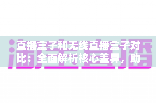 直播盒子和无线直播盒子对比：全面解析核心差异，助你选对直播设备提升画质与效率