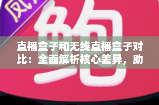 直播盒子和无线直播盒子对比：全面解析核心差异，助你选对直播设备提升画质与效率