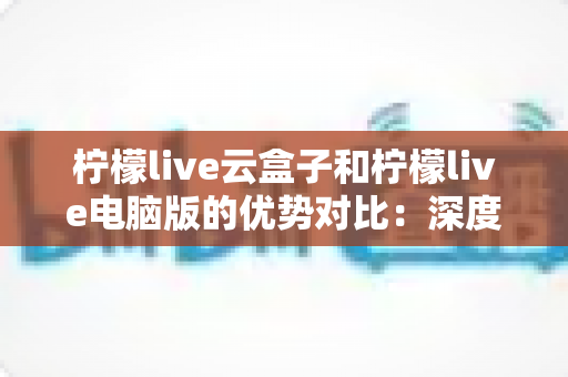 柠檬live云盒子和柠檬live电脑版的优势对比:深度解析两大版本差异,助你轻松选出最适合自己的使用方案 柠檬live云盒子和柠檬live电脑版的优势对比:深度解析两大版本差异,助你轻松选出最适合自己的使用方案