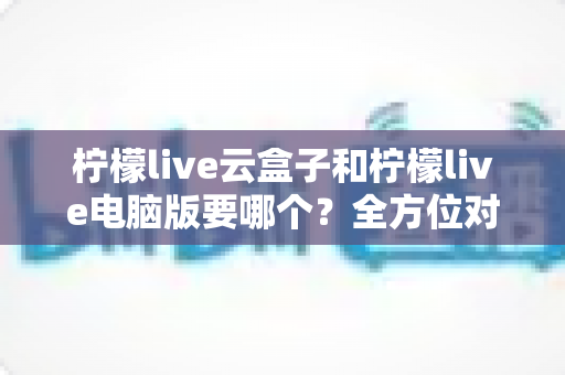 柠檬live云盒子和柠檬live电脑版要哪个？全方位对比解析，帮你找到最合适的观看方案