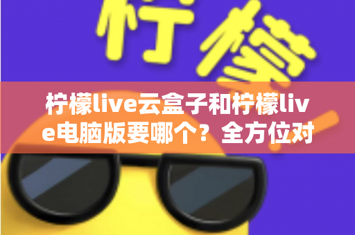 柠檬live云盒子和柠檬live电脑版要哪个？全方位对比解析，帮你找到最合适的观看方案