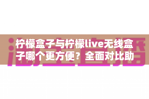 柠檬盒子与柠檬live无线盒子哪个更方便?全面对比助你轻松选购 柠檬盒子与柠檬live无线盒子哪个更方便?全面对比助你轻松选购