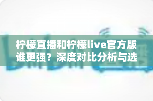 柠檬直播和柠檬live官方版谁更强？深度对比分析与选购指南