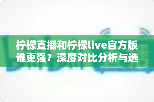 柠檬直播和柠檬live官方版谁更强？深度对比分析与选购指南