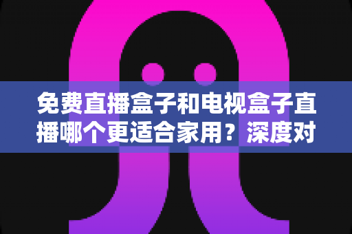 免费直播盒子和电视盒子直播哪个更适合家用？深度对比与选购全攻略