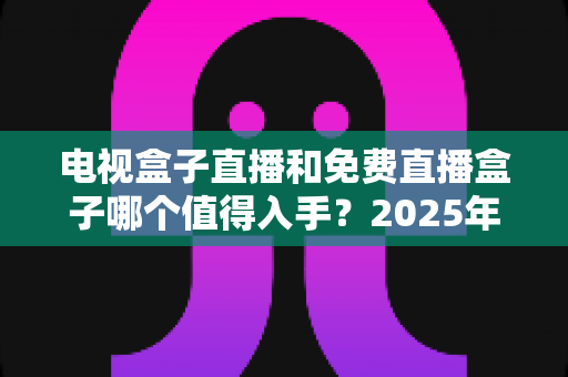 电视盒子直播和免费直播盒子哪个值得入手？2025年最全选购攻略助你避坑不踩雷