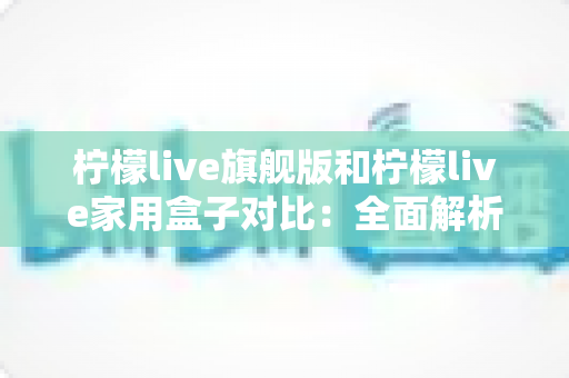 柠檬live旗舰版和柠檬live家用盒子对比:全面解析两大热门款型的差异与选购指南 柠檬live旗舰版和柠檬live家用盒子对比:全面解析两大热门款型的差异与选购指南