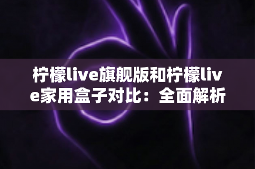 柠檬live旗舰版和柠檬live家用盒子对比:全面解析两大热门款型的差异与选购指南 柠檬live旗舰版和柠檬live家用盒子对比:全面解析两大热门款型的差异与选购指南