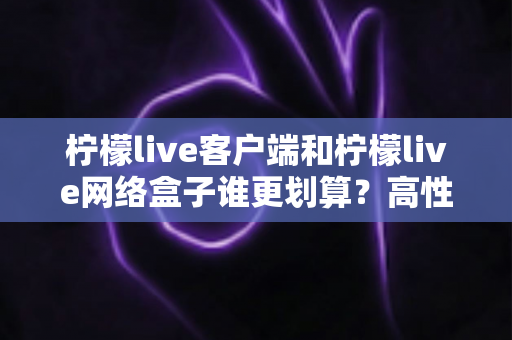 柠檬live客户端和柠檬live网络盒子谁更划算？高性价比观看方案全面对比指南