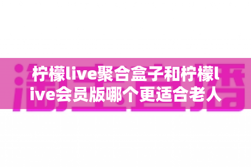 柠檬live聚合盒子和柠檬live会员版哪个更适合老人用?一文看懂选购与使用要点 柠檬live聚合盒子和柠檬live会员版哪个更适合老人用?一文看懂选购与使用要点