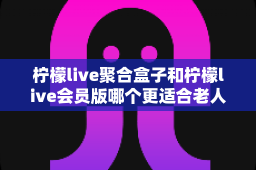 柠檬live聚合盒子和柠檬live会员版哪个更适合老人用?一文看懂选购与使用要点 柠檬live聚合盒子和柠檬live会员版哪个更适合老人用?一文看懂选购与使用要点