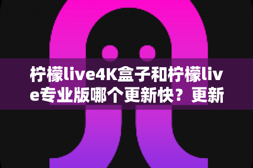 柠檬live4K盒子和柠檬live专业版哪个更新快？更新频率深度对比与选购全指南